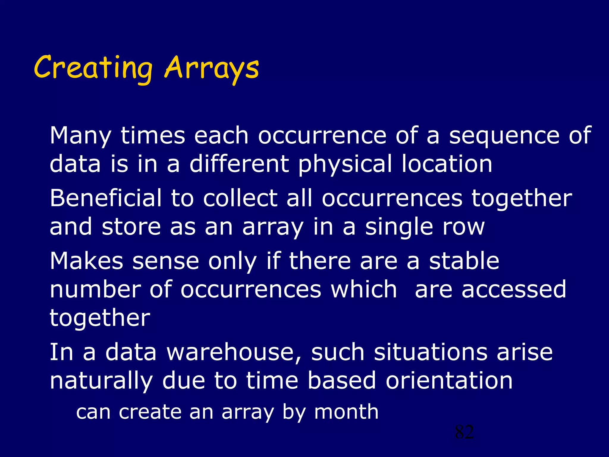 82
Creating Arrays
Many times each occurrence of a sequence of
data is in a different physical location
Beneficial to collect all occurrences together
and store as an array in a single row
Makes sense only if there are a stable
number of occurrences which are accessed
together
In a data warehouse, such situations arise
naturally due to time based orientation
can create an array by month
 