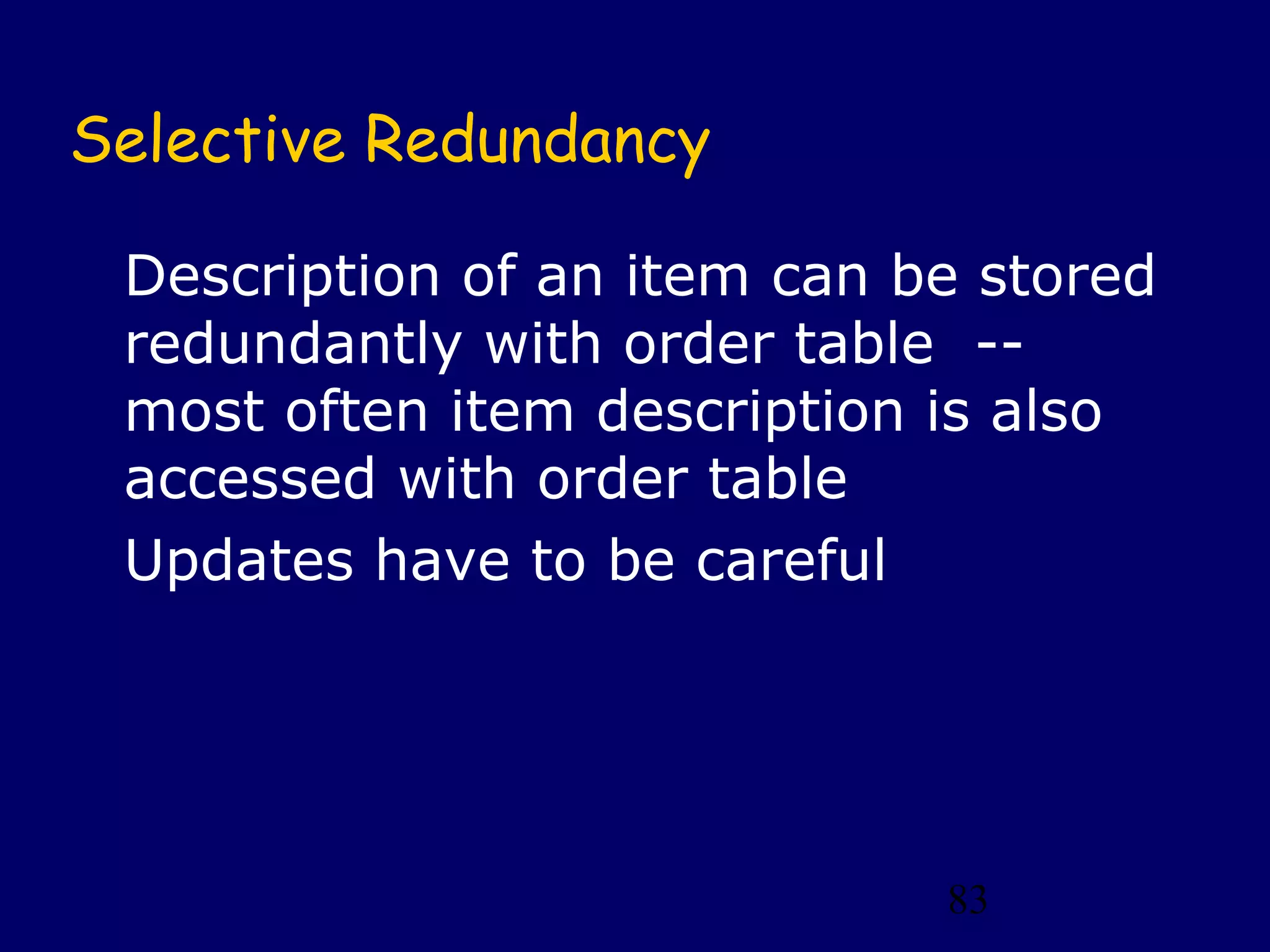 83
Selective Redundancy
Description of an item can be stored
redundantly with order table --
most often item description is also
accessed with order table
Updates have to be careful
 