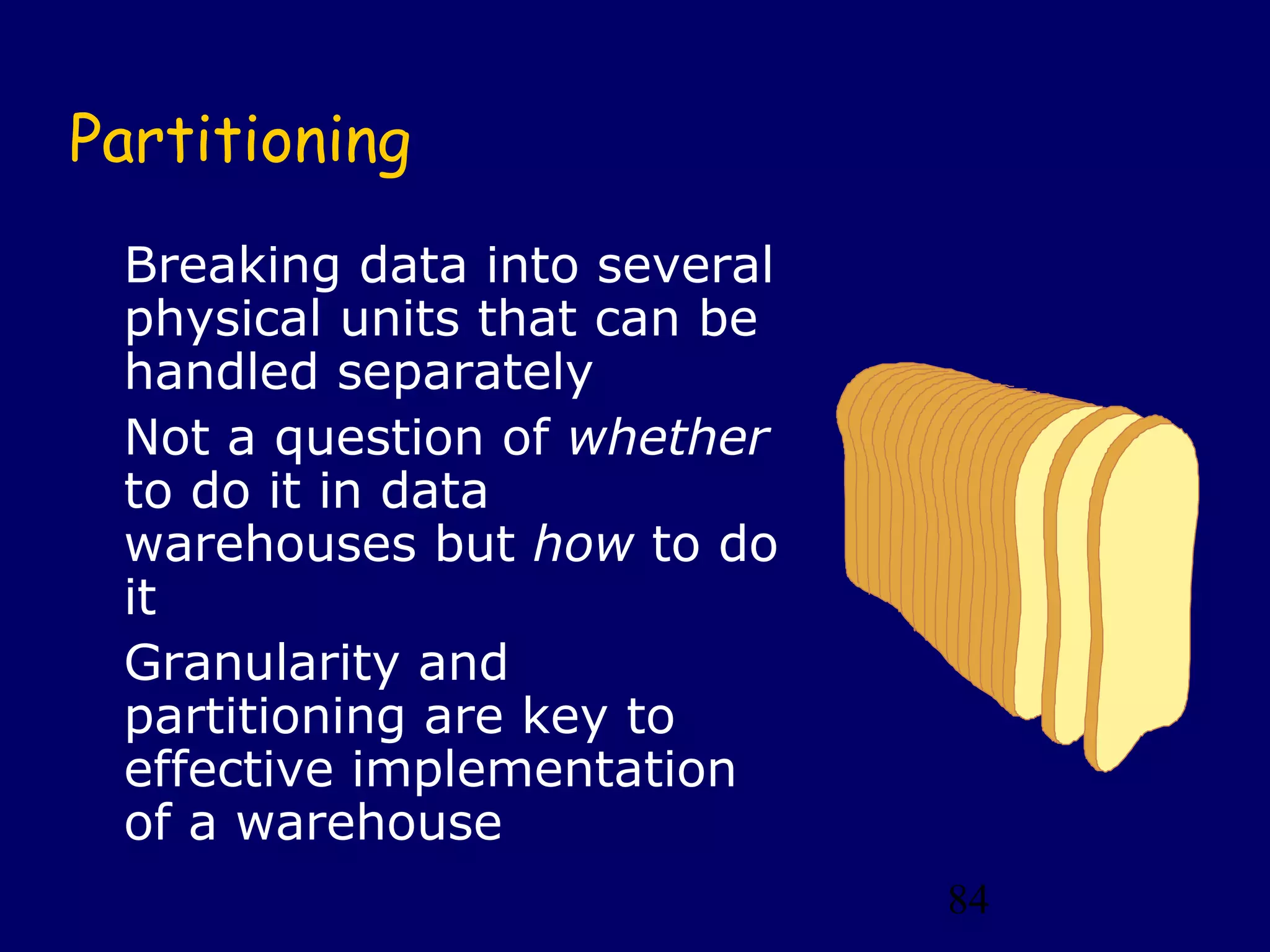 84
Partitioning
Breaking data into several
physical units that can be
handled separately
Not a question of whether
to do it in data
warehouses but how to do
it
Granularity and
partitioning are key to
effective implementation
of a warehouse
 