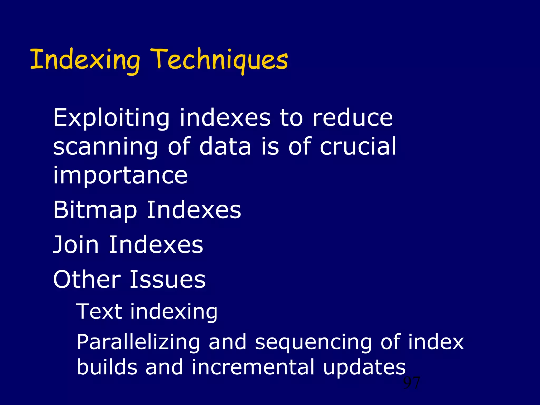 97
Indexing Techniques
Exploiting indexes to reduce
scanning of data is of crucial
importance
Bitmap Indexes
Join Indexes
Other Issues
Text indexing
Parallelizing and sequencing of index
builds and incremental updates
 