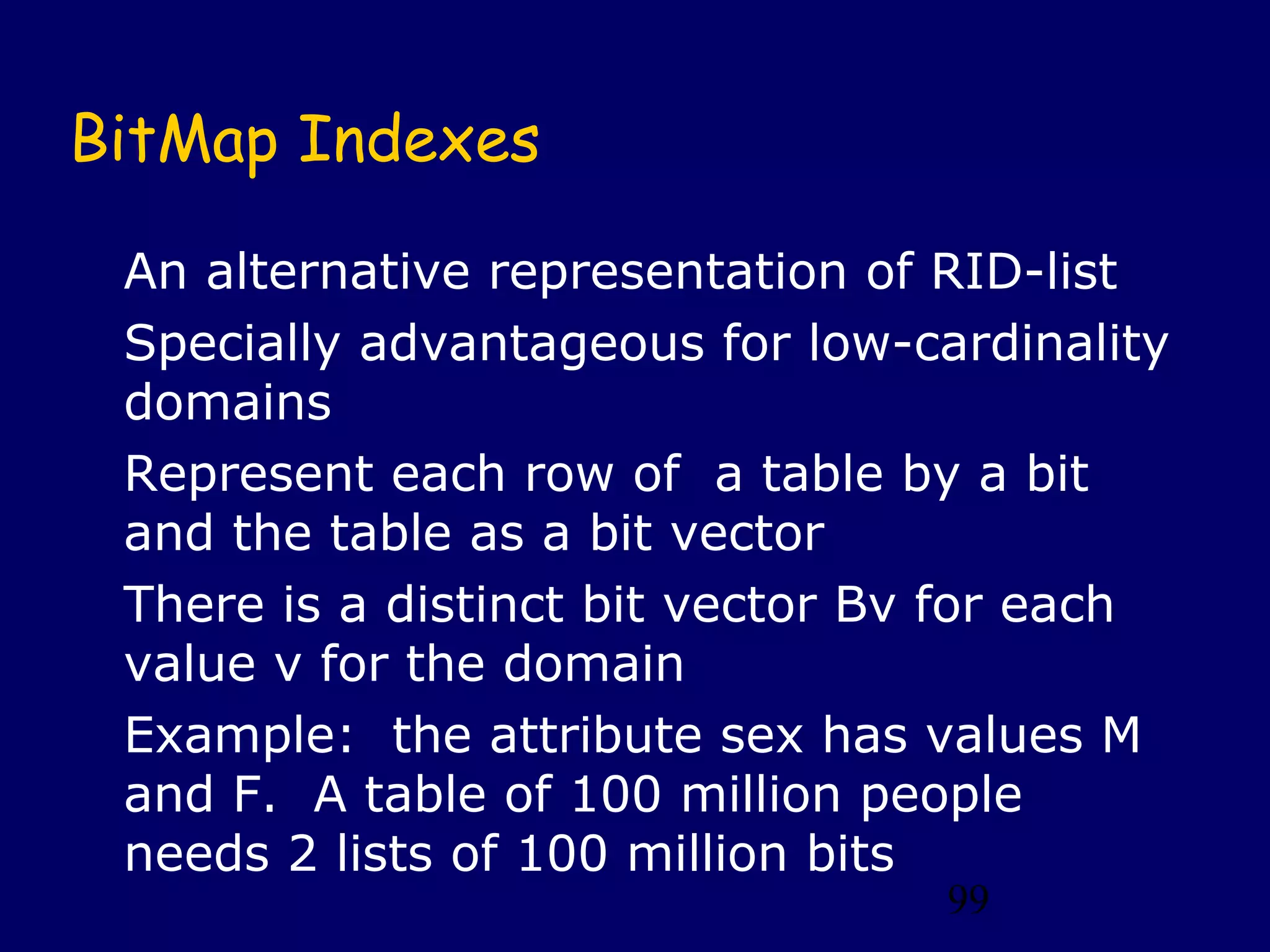 99
BitMap Indexes
An alternative representation of RID-list
Specially advantageous for low-cardinality
domains
Represent each row of a table by a bit
and the table as a bit vector
There is a distinct bit vector Bv for each
value v for the domain
Example: the attribute sex has values M
and F. A table of 100 million people
needs 2 lists of 100 million bits
 