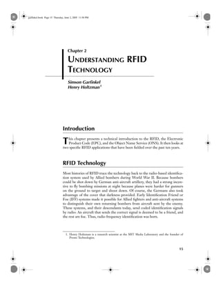 garfinkel.book Page 15 Thursday, June 2, 2005 11:56 PM




                                   Chapter 2

                                   UNDERSTANDING RFID
                                   TECHNOLOGY
                                   Simson Garﬁnkel
                                   Henry Holtzman 1




                               Introduction

                               T  his chapter presents a technical introduction to the RFID, the Electronic
                                  Product Code (EPC), and the Object Name Service (ONS). It then looks at
                               two speciﬁc RFID applications that have been ﬁelded over the past ten years.



                               RFID Technology
                               Most histories of RFID trace the technology back to the radio-based identiﬁca-
                               tion system used by Allied bombers during World War II. Because bombers
                               could be shot down by German anti-aircraft artillery, they had a strong incen-
                               tive to ﬂy bombing missions at night because planes were harder for gunners
                               on the ground to target and shoot down. Of course, the Germans also took
                               advantage of the cover that darkness provided. Early Identiﬁcation Friend or
                               Foe (IFF) systems made it possible for Allied ﬁghters and anti-aircraft systems
                               to distinguish their own returning bombers from aircraft sent by the enemy.
                               These systems, and their descendants today, send coded identiﬁcation signals
                               by radio: An aircraft that sends the correct signal is deemed to be a friend, and
                               the rest are foe. Thus, radio frequency identiﬁcation was born.



                                 1. Henry Holtzman is a research scientist at the MIT Media Laboratory and the founder of
                                    Presto Technologies.


                                                                                                                      15
 