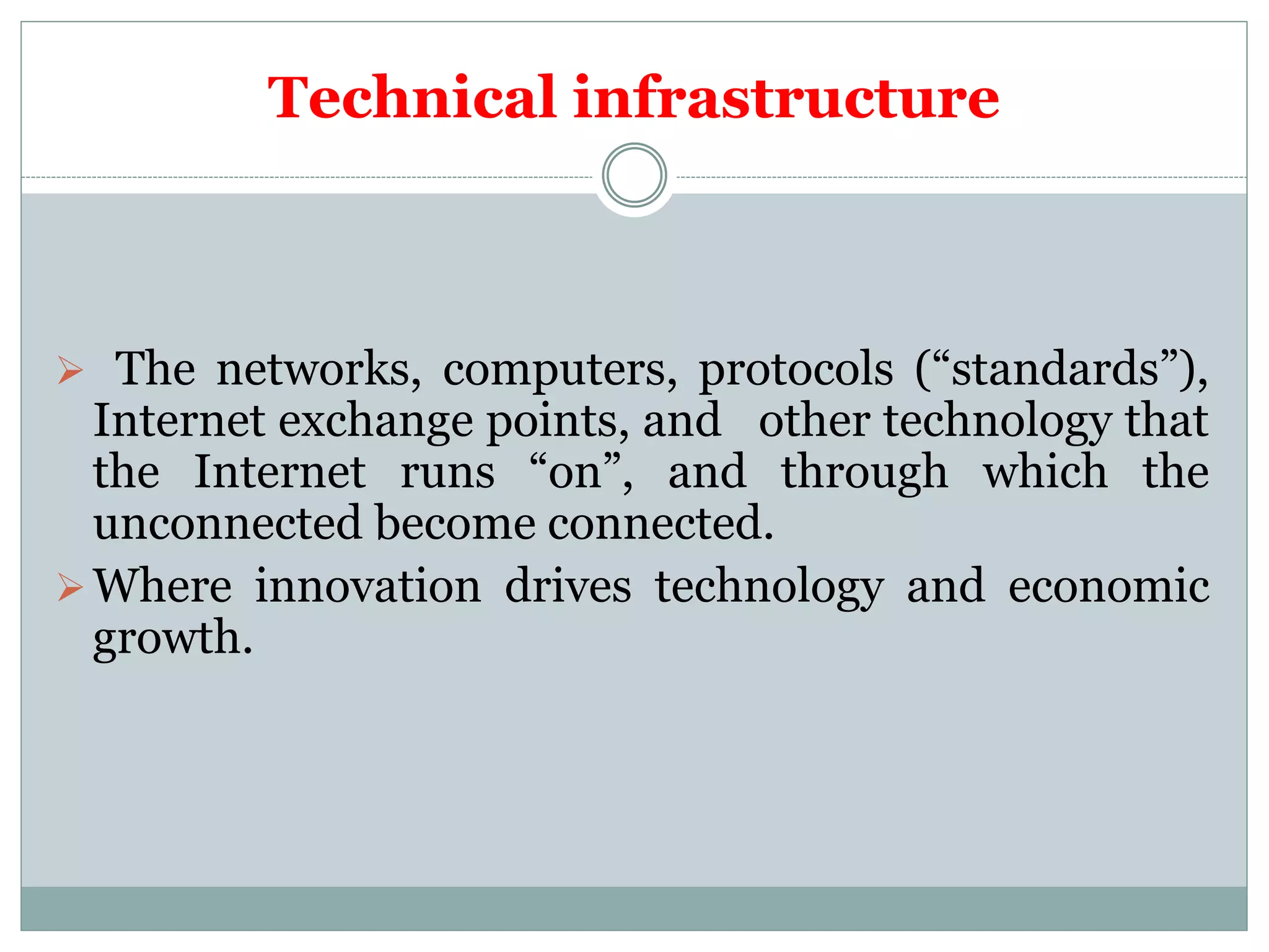 Technical infrastructure
 The networks, computers, protocols (“standards”),
Internet exchange points, and other technology that
the Internet runs “on”, and through which the
unconnected become connected.
Where innovation drives technology and economic
growth.
 