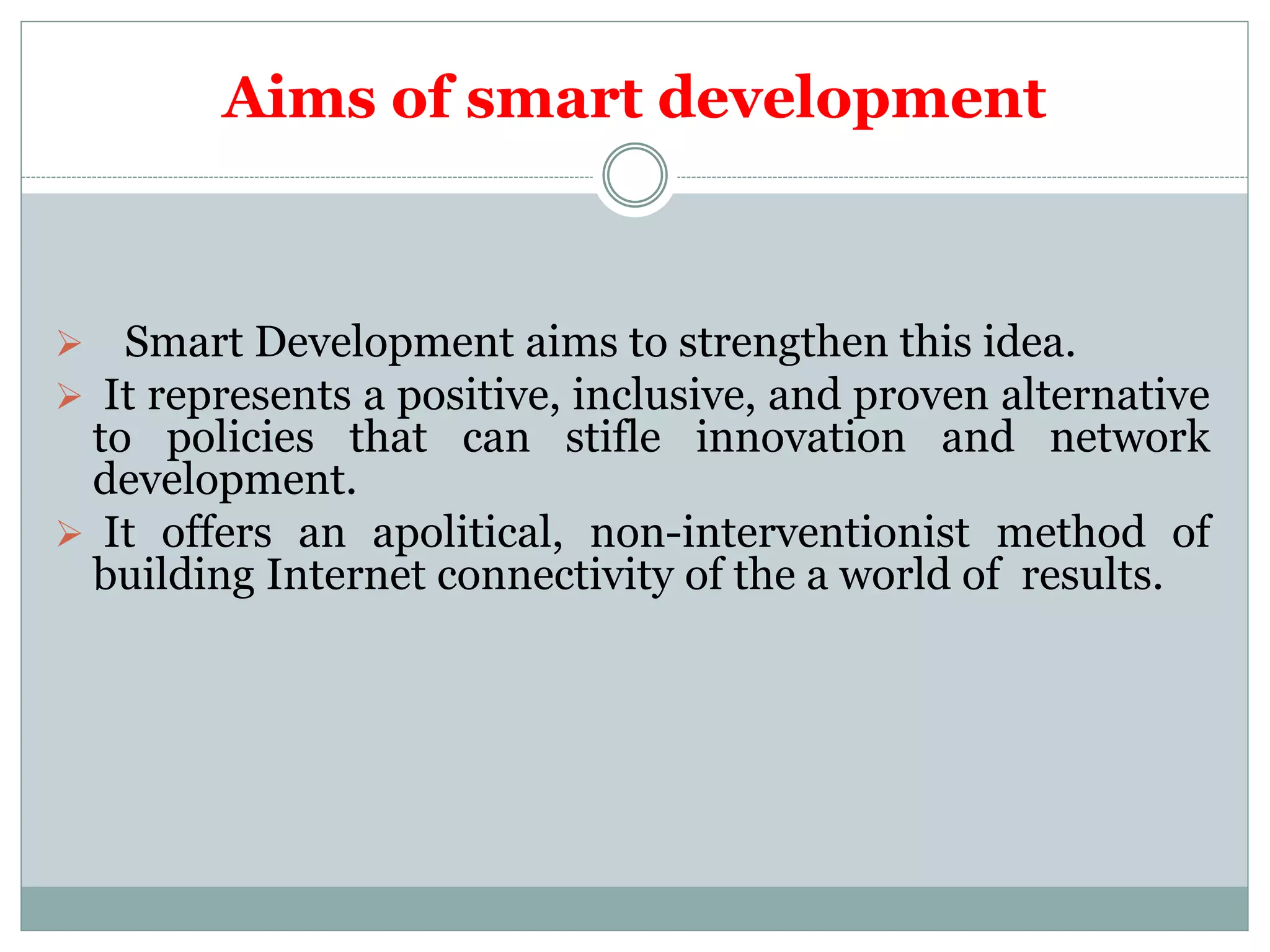 Aims of smart development
 Smart Development aims to strengthen this idea.
 It represents a positive, inclusive, and proven alternative
to policies that can stifle innovation and network
development.
 It offers an apolitical, non-interventionist method of
building Internet connectivity of the a world of results.
 