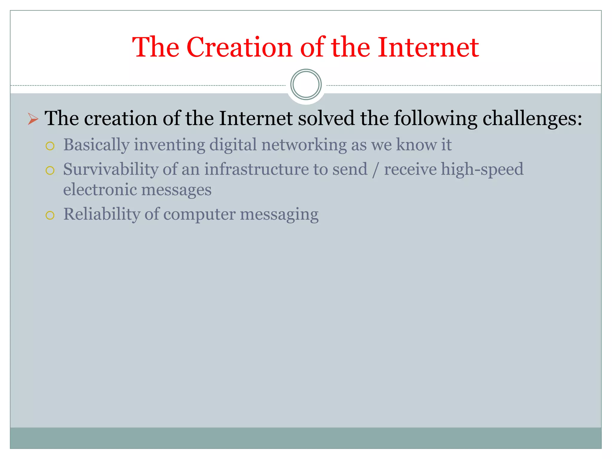 The Creation of the Internet
 The creation of the Internet solved the following challenges:
 Basically inventing digital networking as we know it
 Survivability of an infrastructure to send / receive high-speed
electronic messages
 Reliability of computer messaging
 