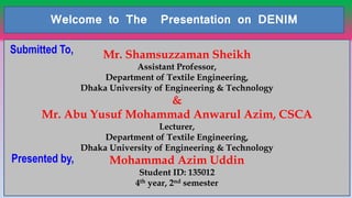 11
Welcome to The Presentation on DENIM
Mr. Shamsuzzaman Sheikh
Assistant Professor,
Department of Textile Engineering,
Dhaka University of Engineering & Technology
&
Mr. Abu Yusuf Mohammad Anwarul Azim, CSCA
Lecturer,
Department of Textile Engineering,
Dhaka University of Engineering & Technology
Mohammad Azim Uddin
Student ID: 135012
4th year, 2nd semester
Submitted To,
Presented by,
 