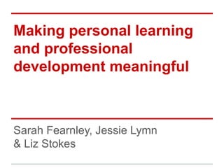 Making personal learning
and professional
development meaningful



Sarah Fearnley, Jessie Lymn
& Liz Stokes
 