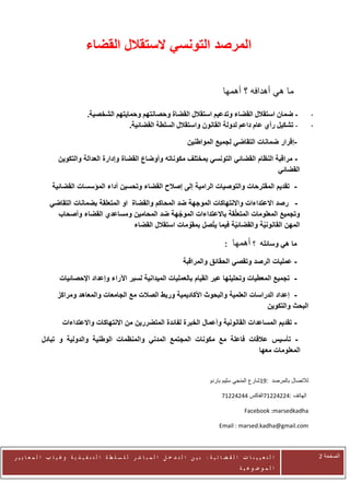 ‫المرصد التونسي الستقالل القضاء‬

                                                                                                  ‫ما هي أهدافه ؟ أهمها‬

                                  ‫- ضمان استقالل القضاء وتدعيم استقالل القضاة وحصانتهم وحمايتهم الشخصية.‬                               ‫-‬
                                                ‫- تشكيل رأي عام داعم لدولة القانون واستقالل السلطة القضائية.‬                           ‫-‬

                                                                                 ‫-إقرار ضمانات التقاضي لجميع المواطنين‬

                    ‫- مراقبة النظام القضائي التونسي بمختلف مكوناته وأوضاع القضاة وإدارة العدالة والتكوين‬
                                                                                                 ‫القضائي‬

                 ‫- تقديم المقترحات والتوصيات الرامية إلى إصالح القضاء وتحسين أداء المؤسسات القضائية‬

                ‫- رصد االعتداءات واالنتهاكات الموجهة ضد المحاكم والقضاة او المتعلقة بضمانات التقاضي‬
                  ‫وتجميع المعلومات المتعلّقة باالعتداءات الموجهة ضد المحامين ومساعدي القضاء وأصحاب‬
                                                             ‫ّ‬
                                                               ‫ّ‬       ‫ّ‬
                                             ‫المهن القانونية والقضائية فيما يتصل بمقومات استقالل القضاء‬
                                                                               ‫ّ‬         ‫ّ‬

                                                                                                  ‫:‬   ‫؟ أهمها‬      ‫ما هي وسائله‬

                                                                               ‫- عمليات الرصد وتقصي الحقائق والمراقبة‬

                     ‫- تجميع المعطيات وتحليلها عبر القيام بالعمليات الميدانية لسبر اآلراء وإعداد اإلحصائيات‬

                    ‫- إعداد الدراسات العلمية والبحوث األكاديمية وربط الصالت مع الجامعات والمعاهد ومراكز‬
                                                                                            ‫البحث والتكوين‬

                      ‫- تقديم المساعدات القانونية وأعمال الخبرة لفائدة المتضررين من االنتهاكات واالعتداءات‬

            ‫- تأسيس عالقات فاعلة مع مكونات المجتمع المدني والمنظمات الوطنية والدولية و تبادل‬
                                                                                 ‫المعلومات معها‬


                                                                                           ‫لالتصال بالمرصد :12شارع المنجي سليم باردو‬

                                                                                                 ‫الهاتف :41141124الفاكس 44141124‬

                                                                                                            ‫‪Facebook :marsedkadha‬‬

                                                                                                ‫‪Email : marsed.kadha@gmail.com‬‬



‫ا ل ت ع ي ي ن ا ت ا ل ق ض ا ئ ي ة : ب ي ن ا ل ت د خ ل ا ل م ب ا ش ر ل ل س ل ط ة ا ل ت ن ف ي ذ ي ة وغ ي ا ب ا ل م ع ا ي ي ر‬                 ‫الصفحة 1‬
                                                                                                         ‫ا ل م وض وع ي ة‬
 