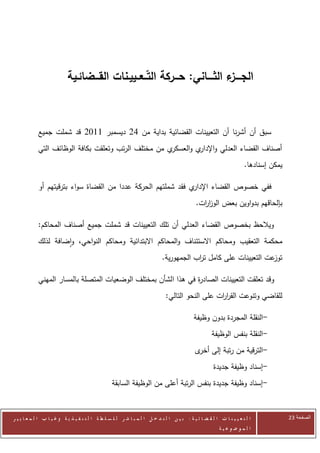 ‫الجــــ ء الثــــاني: حـــركة التــعــييـنات القـــضائـية‬
                                                                           ‫ز‬



            ‫سبق أن أشرنا أن التعيينات القضائية بداية من 22 ديسمبر 0072 قد شملت جميع‬
            ‫ي من مختلف الرتب وتعلقت بكافة الوظائف التي‬‫أصناف القضاء العدلي و ي والعسكر‬
                                                               ‫اإلدار‬
                                                                                                                      ‫يمكن إسنادها.‬

            ‫ي فقد شملتهم الحركة عددا من القضاة سواء بترقيتهم أو‬‫ففي خصوص القضاء اإلدار‬
                                                                                             ‫بإلحاقهم بدواوين بعض الوز ات.‬
                                                                                               ‫ار‬

            ‫ويالحظ بخصوص القضاء العدلي أن تلك التعيينات قد شملت جميع أصناف المحاكم:‬
            ‫محكمة التعقيب ومحاكم االستئناف والمحاكم االبتدائية ومحاكم النواحي، واضافة لذلك‬
                                                                            ‫عت التعيينات على كامل ت اب الجمهورية.‬
                                                                                        ‫ر‬                        ‫توز‬

            ‫وقد تعلقت التعيينات الصاد ة في هذا الشأن بمختلف الوضعيات المتصلة بالمسار المهني‬
                                                                ‫ر‬
                                                                              ‫للقاضي وتنوعت القر ات على النحو التالي:‬
                                                                                                 ‫ار‬

                                                                                            ‫-النقلة المجردة بدون وظيفة‬
                                                                                                     ‫-النقلة بنفس الوظيفة‬
                                                                                             ‫-الترقية من رتبة إلى ى‬
                                                                                              ‫أخر‬
                                                                                                      ‫-إسناد وظيفة جديدة‬
                                                  ‫-إسناد وظيفة جديدة بنفس الرتبة أعلى من الوظيفة السابقة‬



‫ا ل ت ع ي ي ن ا ت ا ل ق ض ا ئ ي ة : ب ي ن ا ل ت د خ ل ا ل م ب ا ش ر ل ل س ل ط ة ا ل ت ن ف ي ذ ي ة وغ ي ا ب ا ل م ع ا ي ي ر‬            ‫الصفحة 31‬
                                                                                                         ‫ا ل م وض وع ي ة‬
 