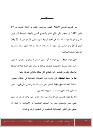 ‫تــــــــصديـــــــــر‬

            ‫يسر المرصد التونسي الستقالل القضاء بعد شهرين تقريبا من إعالن تأسيسه يوم 07‬

            ‫مارس 2072 أن يعرض على ال أي العام والمجتمع المدني والجهات الرسمية أول تقرير‬
                                                             ‫ر‬

            ‫علمي يتعلق بالتعيينات القضائية في الفت ة الزمنية المت اوحة بين 22 ديسمبر 0072 و70‬
                                      ‫ر‬              ‫ر‬

            ‫أفريل 2072 ومن البديهي أن اختيار الموضوعات الجادة من هذا القبيل يستند بالضرو ة‬
            ‫ر‬

                                                                                                      ‫إلى رؤية متعددة الجوانب:‬


            ‫- فمن حيث الهدف، من الواضح أن تحليل الممارسة وتقييمها وعرض المعايير‬

            ‫والخروقات المتصلة بالتعيينات القضائية يساعد ال محالة على اتخاذ القر ات الرشيدة‬
                     ‫ار‬

                          ‫لما يمثله ذلك من تشخيص أمين للوقائع التي حدثت والنتائج المترتبة عنها.‬

            ‫- أما من حيث الوظيفة، فإن متابعة دقيقة للتعيينات القضائية في عالقتها بمعايير‬

            ‫استقالل القضاء يحقق الرقابة المطلوبة من جانب المجتمع المدني على قر ات تتميز‬
                   ‫ار‬

                                                          ‫بالخطو ة فيما يتعلق بالضمانات المقر ة للمتقاضين.‬
                                                                     ‫ر‬                            ‫ر‬

            ‫- أما من حيث األسس، فإن االعتماد في إعداد التقرير على قواعد الموضوعية طبق‬

            ‫منهج علمي واحصائي بعيدا عن المواقف الشخصية أو االنطباعية من شأنه أن‬

                               ‫يضفي على التقرير المصداقية المستوجبة في تشخيص أوضاع العدالة.‬



‫ا ل ت ع ي ي ن ا ت ا ل ق ض ا ئ ي ة : ب ي ن ا ل ت د خ ل ا ل م ب ا ش ر ل ل س ل ط ة ا ل ت ن ف ي ذ ي ة وغ ي ا ب ا ل م ع ا ي ي ر‬       ‫الصفحة 3‬
                                                                                                         ‫ا ل م وض وع ي ة‬
 