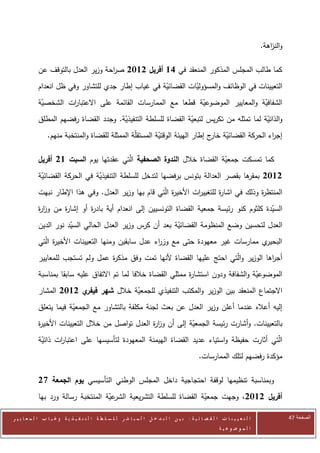 ‫والن اهة.‬
                                                                                                                                ‫ز‬

            ‫كما طالب المجلس المذكور المنعقد في 61 أفريل 2112 ص احة وزير العدل بالتوقف عن‬
                                    ‫ر‬
            ‫التعيينات في الوظائف والمسؤوليات القضائية في غياب إطار جدي للتشاور وفي ظل انعدام‬
                                                    ‫ّ‬         ‫ّ‬
            ‫الشفافية والمعايير الموضوعية قطعا مع الممارسات القائمة على االعتبا ات الشخصية‬
             ‫ّ‬       ‫ر‬                                        ‫ّ‬                   ‫ّ‬
            ‫والذاتية لما تمثله من تكريس لتبعية القضاة للسلطة التنفيذية. وجدد القضاة رفضهم المطلق‬
                                       ‫ّ‬                       ‫ّ‬                         ‫ّ‬
                 ‫إج اء الحركة القضائية ج إطار الهيئة الوقتية المستقلّة الممثلة للقضاة والمنتخبة منهم.‬
                                                           ‫ّ‬                   ‫ّ خار‬             ‫ر‬

            ‫كما تمسكت جمعية القضاة خالل الندوة الصحفية الّتي عقدتها يوم السبت 12 أفريل‬
                                                                        ‫ّ‬
            ‫ها بقصر العدالة بتونس برفضها لتدخل للسلطة التنفيذية في الحركة القضائية‬
             ‫ّ‬                  ‫ّ‬                                                ‫2112 بمقر‬
            ‫المنتظ ة وذلك في اشا ة للتغيي ات األخي ة الّتي قام بها وزير العدل. وفي هذا اإلطار نبهت‬
                                                          ‫ر‬        ‫ر‬        ‫ر‬             ‫ر‬
            ‫السيدة كلثوم كنو رئيسة جمعية القضاة التونسيين إلى انعدام أية باد ة أو إشا ة من وز ة‬
            ‫ار‬      ‫ر‬        ‫ر‬                                                             ‫ّ‬
            ‫العدل لتحسين وضع المنظومة القضائية بعد أن كرس وزير العدل الحالي السيد نور الدين‬
                       ‫ّ‬                                  ‫ّ‬
            ‫ي ممارسات غير معهودة حتى مع وز اء عدل سابقين ومنها التعيينات األخي ة الّتي‬
                  ‫ر‬                                   ‫ر‬                               ‫البحير‬
            ‫أج اها الوزير والّتي احتج عليها القضاة ألنها تمت وفق مذك ة عمل ولم تستجب للمعايير‬
                                   ‫ر‬                                                     ‫ر‬
            ‫الموضوعية والشفافة ودون استشا ة ممثلي القضاة خالفا لما تم االتفاق عليه سابقا بمناسبة‬
                                                                 ‫ر‬                      ‫ّ‬
            ‫ي 2112 المشار‬‫االجتماع المنعقد بين الوزير والمكتب التنفيذي للجمعية خالل شهر فيفر‬
                                        ‫ّ‬
            ‫إليه أعاله عندما أعلن وزير العدل عن بعث لجنة مكلفة بالتشاور مع الجمعية فيما يتعلق‬
                        ‫ّ‬
            ‫بالتعيينات. وأشارت رئيسة الجمعية إلى أن وز ة العدل تواصل من خالل التعيينات األخي ة‬
            ‫ر‬                                     ‫ار‬           ‫ّ‬
            ‫الّتي أثارت حفيظة واستياء عديد القضاة الهيمنة المعهودة لتأسيسها على اعتبا ات ذاتية‬
             ‫ّ‬     ‫ر‬
                                                                                               ‫مؤكدة رفضهم لتلك الممارسات.‬

            ‫وبمناسبة تنظيمها لوقفة احتجاجية داخل المجلس الوطني التأسيسي يوم الجمعة 82‬
            ‫عية المنتخبة رسالة ورد بها‬
                                    ‫أفريل 2112، وجهت جمعية القضاة للسلطة التشريعية الشر ّ‬
                                                                    ‫ّ‬

‫ا ل ت ع ي ي ن ا ت ا ل ق ض ا ئ ي ة : ب ي ن ا ل ت د خ ل ا ل م ب ا ش ر ل ل س ل ط ة ا ل ت ن ف ي ذ ي ة وغ ي ا ب ا ل م ع ا ي ي ر‬               ‫الصفحة 44‬
                                                                                                         ‫ا ل م وض وع ي ة‬
 