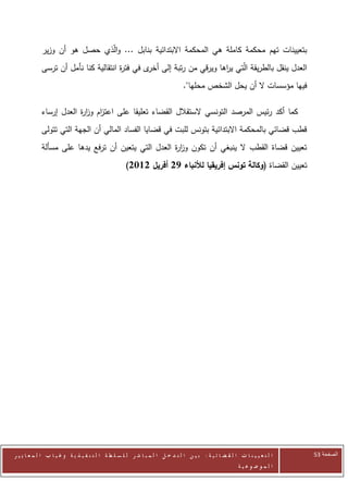 ‫بتعيينات تهم محكمة كاملة هي المحكمة االبتدائية بنابل ... والّذي حصل هو أن وزير‬
            ‫العدل ينقل بالطريقة الّتي ي اها ويرقي من رتبة إلى ى في فت ة انتقالية كنا نأمل أن ترسى‬
                                      ‫ر‬        ‫أخر‬                  ‫ر‬
                                                                               ‫فيها مؤسسات ال أن يحل الشخص محلها".‬

            ‫كما أكد رئيس المرصد التونسي الستقالل القضاء تعليقا على اعت ام وز ة العدل إرساء‬
                        ‫ز ار‬
            ‫قطب قضائي بالمحكمة االبتدائية بتونس للبت في قضايا الفساد المالي أن الجهة التي تتولى‬
            ‫تعيين قضاة القطب ال ينبغي أن تكون وز ة العدل التي يتعين أن ترفع يدها على مسألة‬
                                                    ‫ار‬
                                                    ‫تعيين القضاة (وكالة تونس إفريقيا لألنباء 72 أفريل 2112)‬




‫ا ل ت ع ي ي ن ا ت ا ل ق ض ا ئ ي ة : ب ي ن ا ل ت د خ ل ا ل م ب ا ش ر ل ل س ل ط ة ا ل ت ن ف ي ذ ي ة وغ ي ا ب ا ل م ع ا ي ي ر‬   ‫الصفحة 35‬
                                                                                                         ‫ا ل م وض وع ي ة‬
 
