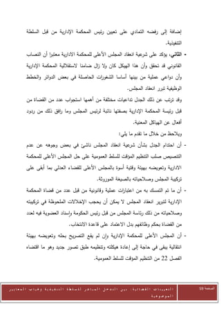 ‫إضافة إلى رفضه التمادي على تعيين رئيس المحكمة اإلدارية من قبل السلطة‬
                                                                                                                    ‫التنفيذية.‬
            ‫- الثاني، يؤكد على عية انعقاد المجلس األعلى للمحكمة االدارية معتبر أن النصاب‬
                      ‫ا‬                                              ‫شر‬
            ‫القانوني قد تحقق وأن هذا الهيكل كان ال ال ضامنا الستقاللية المحكمة اإلدارية‬
                                               ‫و ز‬
            ‫وأن دواعي عملية من بينها أساسا الشغو ات الحاصلة في بعض الدوائر والخطط‬
                                           ‫ر‬
                                                                                       ‫الوظيفية تبرر انعقاد المجلس.‬
            ‫وقد ترتب عن ذلك الجدل تداعيات مختلفة من أهمها استجواب عدد من القضاة من‬
            ‫قبل رئيسة المحكمة اإلدارية بصفتها نائبة لرئيس المجلس وما افق ذلك من ردود‬
                          ‫ر‬
                                                                                            ‫أفعال عن الهياكل المعنية.‬
                                                                                 ‫ويالحظ من خالل ما تقدم ما يلي:‬
            ‫- أن احتدام الجدل بشأن عية انعقاد المجلس ناشئ في بعض وجوهه عن عدم‬
                                                      ‫شر‬
            ‫التنصيص صلب التنظيم المؤقت ل لسلط العمومية على حل المجلس األعلى للمحكمة‬
            ‫االدارية وتعويضه بهيئة وقتية أسوة بالمجلس األعلى للقضاء العدلي بما أبقى على‬
                                                                 ‫تركيبة المجلس وصالحياته بالصيغة الموروثة.‬
            ‫- أن ما تم التمسك به من اعتبا ات عملية وقانونية من قبل عدد من قضاة المحكمة‬
                                                       ‫ر‬
            ‫اإلدارية لتبرير انعقاد المجلس ال يمكن أن يحجب اإلخالالت الملحوظة في تركيبته‬
            ‫وصالحياته من ذلك رئاسة المجلس من قبل رئيس الحكومة واسناد العضوية فيه لعدد‬
                                            ‫من القضاة بحكم وظائفهم بدل االعتماد على قاعدة االنتخاب.‬
            ‫- أن المجلس األعلى للمحكمة اإلدارية وان لم يقع التصريح بحله وتعويضه بهيئة‬
            ‫انتقالية يبقى في حاجة إلى إعادة هيكلته وتنظيمه طبق تصور جديد وهو ما اقتضاه‬
                                                               ‫الفصل 22 من التنظيم المؤقت للسلط العمومية.‬




‫ا ل ت ع ي ي ن ا ت ا ل ق ض ا ئ ي ة : ب ي ن ا ل ت د خ ل ا ل م ب ا ش ر ل ل س ل ط ة ا ل ت ن ف ي ذ ي ة وغ ي ا ب ا ل م ع ا ي ي ر‬       ‫الصفحة 15‬
                                                                                                         ‫ا ل م وض وع ي ة‬
 