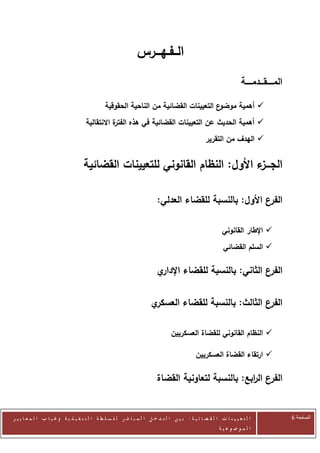 ‫الــفـهـــرس‬
                                                                                                                     ‫المـــــقـــدمـــــة‬

                                               ‫ع التعيينات القضائية من الناحية الحقوقية‬‫‪ ‬أهمية موضو‬
                                     ‫ة االنتقالية‬
                                                ‫‪ ‬أهمية الحديث عن التعيينات القضائية في هذه الفتر‬
                                                                                                  ‫‪ ‬الهدف من التقرير‬


                                    ‫الجـــ ء األول: النظام القانوني للتعيينات القضائية‬
                                                                              ‫ز‬

                                                                         ‫ع األول: بالنسبة للقضاء العدلي:‬‫الفر‬

                                                                                                           ‫‪ ‬اإلطار القانوني‬
                                                                                                           ‫‪ ‬السلم القضائي‬

                                                                         ‫ي‬‫الفرع الثاني: بالنسبة للقضاء اإلدار‬

                                                                      ‫ي‬‫الفرع الثالث: بالنسبة للقضاء العسكر‬

                                                                                 ‫‪ ‬النظام القانوني للقضاة العسكريين‬

                                                                                             ‫‪ ‬ارتقاء القضاة العسكريين‬

                                                                         ‫الفرع ال ابع: بالنسبة لتعاونية القضاة‬
                                                                                                    ‫ر‬


‫ا ل ت ع ي ي ن ا ت ا ل ق ض ا ئ ي ة : ب ي ن ا ل ت د خ ل ا ل م ب ا ش ر ل ل س ل ط ة ا ل ت ن ف ي ذ ي ة وغ ي ا ب ا ل م ع ا ي ي ر‬                  ‫الصفحة 6‬
                                                                                                         ‫ا ل م وض وع ي ة‬
 