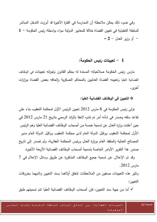 ‫وفي ضوء ذلك يمكن مالحظة أن الممارسة في الفت ة األخي ة قد أبرزت التدخل المباشر‬
                                    ‫ر‬       ‫ر‬
            ‫للسلطة التنفيذية في تعيين القضاة خالفا للمعايير الدولية سواء بواسطة رئيس الحكومة - 1‬
                                                                                                      ‫- أو وزير العدل - 2 –‬




                                                                           ‫1 - تعيينات رئيس الحكومة:‬

            ‫مارس رئيس الحكومة صالحياته المسندة له بحكم القانون بإج ائه تعيينات في الوظائف‬
                                 ‫ر‬
            ‫القضائية العليا وتعيينه القضاة العدليين بالمحاكم العسكرية والحاقه بعض القضاة بوز ات‬
             ‫ار‬
                                                                                                                              ‫ى.‬‫أخر‬

                                                                             ‫‪ ‬التعيين في الوظائف القضائية العليا:‬

            ‫تولى رئيس الحكومة في 3 مارس 2072 تعيين الرئيس األول لمحكمة التعقيب بناء على‬
            ‫تقاعد سلفه وصدر في شأنه أمر تم نش ه الحقا بال ائد الرسمي بتاريخ 02 مارس 2072 في‬
                                            ‫ر‬           ‫ر‬
              ‫حين أعلنت وز ة العدل عن تسمية خمسة من أصحاب الوظائف القضائية العليا وهم الرئيس‬
                                                                              ‫ار‬
              ‫األول لمحكمة التعقيب ووكيل الدولة العام لدى محكمة التعقيب ووكيل الدولة العام مدير‬
            ‫المصالح العدلية والمتفقد العام بوز ة العدل ورئيس المحكمة العقارية، ولم تصدر إلى تاريخ‬
                                                             ‫ار‬
                   ‫صدور هذا التقرير األوامر الخاصة بتسمية أصحاب الوظائف القضائية األربعة األخي ة.‬
                    ‫ر‬
            ‫وقد تم اإلعالن عن تسمية جميع الوظائف المذكو ة عن طريق وسائل اإلعالم في 0‬
                                       ‫ر‬
                                                                                                                      ‫مارس 2072.‬
            ‫وتثير هذه التعيينات صنفين من المالحظات تتعلق أ الهما بسند التعيين وثانيهما بخروقات‬
                                              ‫و‬
                                                                                                                             ‫التعيين:‬
            ‫‪ ‬أما من جهة سند التعيين، فإن أصحاب الوظائف القضائية العليا تتم تسميتهم طبق‬


‫ا ل ت ع ي ي ن ا ت ا ل ق ض ا ئ ي ة : ب ي ن ا ل ت د خ ل ا ل م ب ا ش ر ل ل س ل ط ة ا ل ت ن ف ي ذ ي ة وغ ي ا ب ا ل م ع ا ي ي ر‬              ‫الصفحة 16‬
                                                                                                         ‫ا ل م وض وع ي ة‬
 