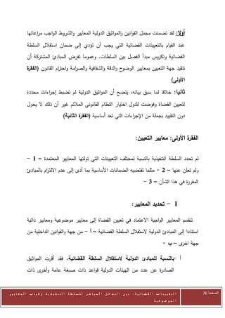 ‫أوال: لقد تضمنت مجمل القوانين والمواثيق الدولية المعايير والشروط الواجب م اعاتها‬
                 ‫ر‬

            ‫عند القيام بالتعيينات القضائية التي يجب أن تؤدي إلى ضمان استقالل السلطة‬
            ‫القضائية وتكريس مبدأ الفصل بين السلطات. وعموما تفرض المبادئ المشتركة أن‬
            ‫ح والدقة والشفافية والص امة واحت ام القانون ( ة‬
            ‫الفقر‬        ‫ر‬        ‫ر‬                        ‫تتقيد جهة التعيين بمعايير الوضو‬
                                                                                                                      ‫األولى)‬

            ‫ثانيا: خالفا لما سبق بيانه، يتضح أن المواثيق الدولية لم تضبط إج اءات محددة‬
                     ‫ر‬

            ‫لتعيين القضاة وفوضت للدول اختيار النظام القانوني المالئم غير أن ذلك ال يحول‬
                                       ‫دون التقييد بجملة من اإلج اءات التي تعد أساسية ( ة الثانية)‬
                                                ‫الفقر‬                  ‫ر‬


                                                                                           ‫ة األولى: معايير التعيين:‬
                                                                                                                   ‫الفقر‬


            ‫لم تحدد السلطة التنفيذية بالنسبة لمختلف التعيينات التي تولتها المعايير المعتمدة – 1 -‬
            ‫ولم تعلن عنها – 2 - مثلما تقتضيه الضمانات األساسية بما أدى إلى عدم االلت ام بالمبادئ‬
                      ‫ز‬
                                                                                                  ‫المقر ة في هذا الشأن – 3 -‬
                                                                                                                     ‫ر‬


                                                                                         ‫1 - تحديد المعايير:‬

            ‫تنقسم المعايير الواجبة االعتماد في تعيين القضاة إلى معايير موضوعية ومعايير ذاتية‬
            ‫استنادا إلى المبادئ الدولية الستقالل السلطة القضائية – أ - من جهة والقوانين الداخلية من‬
                                                                                                               ‫جهة ى – ب -‬
                                                                                                                      ‫اخر‬

            ‫أ -بالنسبة للمبادئ الدولية الستقالل السلطة القضائية، فقد أقرت المواثيق‬
            ‫الصاد ة عن عدد من الهيئات الدولية قواعد ذات صبغة عامة و ى ذات‬
                 ‫أخر‬                                              ‫ر‬


‫ا ل ت ع ي ي ن ا ت ا ل ق ض ا ئ ي ة : ب ي ن ا ل ت د خ ل ا ل م ب ا ش ر ل ل س ل ط ة ا ل ت ن ف ي ذ ي ة وغ ي ا ب ا ل م ع ا ي ي ر‬      ‫الصفحة 64‬
                                                                                                         ‫ا ل م وض وع ي ة‬
 