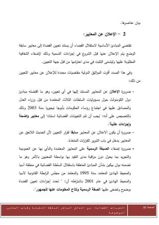 ‫ها.‬
                                                                                                                       ‫بيان عناصر‬

                                                                               ‫2 - اإلعالن عن المعايير:‬

            ‫تقتضي المبادئ األساسية الستقالل القضاء أن يستند تعيين القضاة إلى معايير سابقة‬
            ‫ع في إج اءات التسمية وذلك إلضفاء الشفافية‬
                                            ‫ر‬        ‫الوضع يتم اإلعالن عنها قبل الشرو‬
                                    ‫المطلوبة عليها وليتسنى التثبت في مدى احت امها من قبل جهة التعيين.‬
                                                           ‫ر‬

            ‫وفي هذا الصدد أقرت المواثيق الدولية مقتضيات محددة لإلعالن عن معايير التعيين‬
                                                                                                                             ‫من ذلك:‬

            ‫- ضرو ة اإلعالن عن المعايير المستند إليها في أي تعيين، وهو ما اقتضته مبادئ‬
                                                                               ‫ر‬
            ‫دول الكومنولث حول مسؤوليات السلطات الثالث المعتمدة من قبل وز اء العدل‬
                   ‫ر‬
            ‫والمصادق عليها في اجتماع رؤساء الحكومات بأبوجا نيجيريا سنة 0772 وذلك‬
            ‫بالتنصيص على أنه: "يجب أن تتم التعيينات القضائية استنادا إلى معايير واضحة‬
                                                                                                        ‫واج اءات علنية".‬
                                                                                                                   ‫ر‬
            ‫- ضرو ة أن يكون االعالن عن المعايير سابقا لق ار التعيين ألن الحديث الالحق عن‬
                                          ‫ر‬                                      ‫ر‬
                                                               ‫المعايير يدخل في باب التبرير للقر ات المتخذة.‬
                                                                         ‫ار‬
            ‫- ضرو ة إضفاء الصبغة الرسمية على المعايير المعتمدة والنأي بها عن العمومية‬
                                                                              ‫ر‬
            ‫والتجريد بما يحول دون م اقبة مدى التقيد بها بواسطة المعنيين باألمر وهو ما‬
                                                            ‫ر‬
            ‫تضمنه بيان بيكين بشأن المبادئ المتعلقة باستقالل السلطة القضائية في منطقة آسيا‬
            ‫والمحيط الهادئ المعتمد سنة 5220 والمعتمد من مجلس ال ابطة القانونية آلسيا‬
                               ‫ر‬
            ‫والمحيط الهادئ في عام 0772 باشت اطه أن: " تحدد إج اءات تعيين القضاة‬
                            ‫ر‬                 ‫ر‬
                           ‫ح وتضفى عليها الصفة الرسمية وتتاح المعلومات عنها للجمهور".‬‫بوضو‬



‫ا ل ت ع ي ي ن ا ت ا ل ق ض ا ئ ي ة : ب ي ن ا ل ت د خ ل ا ل م ب ا ش ر ل ل س ل ط ة ا ل ت ن ف ي ذ ي ة وغ ي ا ب ا ل م ع ا ي ي ر‬             ‫الصفحة 28‬
                                                                                                         ‫ا ل م وض وع ي ة‬
 
