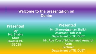 Welcome to the presentation on
Denim
Presented
by
Md. Shablu
Khan
Student ID-
135028
Presented
toMr. Shamsuzzaman Sheikh
Assistant Professor
Department of TE, DUET
Mr. Abu Yousuf Mohammad Anwarul
Azim
Lecturer
Department of TE, DUET 1
 