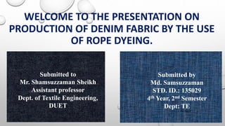 WELCOME TO THE PRESENTATION ON
PRODUCTION OF DENIM FABRIC BY THE USE
OF ROPE DYEING.
Submitted to
Mr. Shamsuzzaman Sheikh
Assistant professor
Dept. of Textile Engineering,
DUET
Submitted by
Md. Samsuzzaman
STD. ID.: 135029
4th Year, 2nd Semester
Dept: TE
1/14/2019 1
 