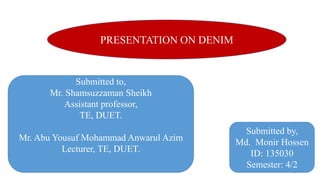 PRESENTATION ON DENIM
Submitted by,
Md. Monir Hossen
ID: 135030
Semester: 4/2
Submitted to,
Mr. Shamsuzzaman Sheikh
Assistant professor,
TE, DUET.
Mr. Abu Yousuf Mohammad Anwarul Azim
Lecturer, TE, DUET.
1
 