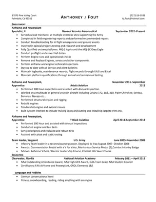 37070 Pine Valley Court
Palmdale, Ca 93552 ANTHONEY J FOUT
(727)519-3591
Aj.fout@hotmail.com
EMPLOYMENT
Airframe and Powerplant
Specialist, II General Atomics Aeronautical September 2012- Present
• Served as lead mechanic at multiple overseas sites supporting the Army
• Completed in field engineering reports and performed recommended repairs
• Conduct troubleshooting for in flight emergencies and ground events
• Involved in special projects testing and research and development
• Fully Qualified on two platforms: MQ-1 Alpha and the MQ-1C Grey Eagle
• Conduct preflight and crew chief duties
• Perform Engine runs and operational checks
• Remove and Replace Engines, servos and other components
• Perform airframe and engine technical inspections
• Stay up to date with all Service and Alert Bulletins
• Maintain logbooks, maintenance records, flight records through UASI and Excel
• Maintain platform qualifications through annual and semiannual testing
Airframe and Powerplant,
Apprentice Aristiz Aviation
November 2011- September
2012
• Performed 100 hour inspections and assisted with Annual Inspection.
• Worked on a multitude of general aviation aircraft including Cessna 172, 182, 310, Piper Cherokee, Seneca,
Bonanza, Navajo etc...
• Performed structural repairs and rigging
• Rebuilt engines
• Troubleshot engine and avionics issues
• Built custom interiors to include making seats and cutting and installing carpets trims etc.
Airframe and Powerplant,
Apprentice T Black Aviation April 2011-September 2012
• Performed 100 Hour and assisted with Annual inspections
• Conducted engine and taxi tests
• Serviced engines and replaced and rebuilt tires
• Assisted with pitot and static testing
Team leader, Sergeant U.S. Army June 2005-November 2009
• Infantry Team leader in a reconnaissance platoon. Deployed to Iraq August 2007- October 2008
• Awards: Commendation Medal with a V for Valor, Meritorious Service Medal (2),Combat Infantry Badge
• Schools: Airborne School, Warrior Leadership Course, Combat Life Saver Course
EDUCATION
Clearwater, Flordia National Aviation Academy Febuary 2011 – April 2012
• NAA Outstanding Attendance Award, NAA High GPA Award, NAA Team Lead, NAA Student Council
• Certificates: FAA Airframe and Powerplant, GROL Elements 1&3
Language and Hobbies
• German conversational level
• Fitness, snowboarding, reading, riding anything with an engine
 