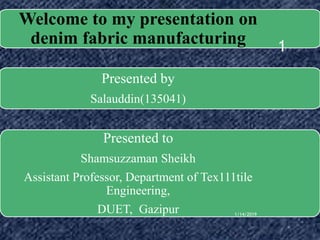 Welcome to my presentation on
denim fabric manufacturing
Presented by
Salauddin(135041)
Presented to
Shamsuzzaman Sheikh
Assistant Professor, Department of Tex111tile
Engineering,
DUET, Gazipur 1/14/2019
1
 