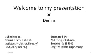 Welcome to my presentation
on
Denim
Submitted to:
Shamsuzzaman Sheikh
Assistant Professor, Dept. of
Textile Engineering
Submitted By:
Md. Tariqur Rahman
Student ID: 135042
Dept. of Textile Engineering
1/14/2019 1
 