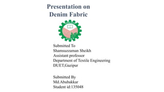 Presentation on
Denim Fabric
Submitted By
Md.Abubakkar
Student id:135048
Submitted To
Shamsuzzaman Sheikh
Assistant professor
Department of Textile Engineering
DUET,Gazipur
 