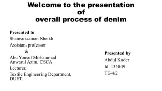 Welcome to the presentation
of
overall process of denim
Presented to
Shamsuzzaman Sheikh
Assistant professor
&
Abu Yousuf Mohammad
Anwarul Azim, CSCA
Lecturer,
Textile Engineering Department,
DUET.
Presented by
Abdul Kader
Id: 135049
TE-4/2
 