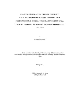 FINANCING ENERGY ACCESS THROUGH COMMUNITY
PARTICIPATORY EQUITY: BUILDING AND MODELING A
MULTIDIMENSIONAL ENERGY ACCESS FRAMEWORK FOR RURAL
COMMUNITY-LEVEL PV MICRO-GRIDS TO INFORM MARKET ENTRY
STRATEGY
by
Benjamin M. Attia
A thesis submitted to the Faculty of the University of Delaware in partial
fulfillment of the requirements for the degree of Master in Energy and Environmental
Policy
Spring 2016
© 2016 Benjamin M. Attia
All Rights Reserved
 