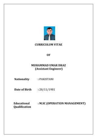 CURRICULUM VITAE
OF
MUHAMMAD UMAR DRAZ
(Assistant Engineer)
Nationality : PAKISTANI
Date of Birth : 20/11/1981
Educational : M.SC (OPERATION MANAGEMENT)
Qualification
 