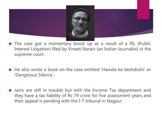  The case got a momentary boost up as a result of a PIL (Public 
Interest Litigation) filed by Vineet Narain (an Indian Journalist) in the 
supreme court. 
 He also wrote a book on the case entitled ‘Hawala ke deshdrohi’ or 
‘Dangerous Silence’. 
 Jains are still in trouble but with the Income Tax department and 
they have a tax liability of Rs 79 crore for five assessment years and 
their appeal is pending with the I-T tribunal in Nagpur. 
 
