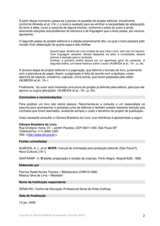 A partir desse momento, passa-se a pensar na questão do projeto editorial. Inicialmente,
conforme Almeida et al. (19--), o texto é avaliado para se verificar a necessidade de adequação
do texto à idéia, como a reescrita de alguns trechos, conforme o estilo do autor e ainda
acionando soluções aos problemas de estrutura e de linguagem que o texto possa, por ventura,
apresentar.
O segundo passo do projeto editorial é a edição propriamente dita, na qual o texto passará pela
revisão final, elaboração da quarta-capa e das orelhas.
Quarta-capa: deverá ser uma síntese do que trata o livro, sem ser um resumo.
Com linguagem atraente, deverá despertar no leitor a curiosidade, deverá
chamar a atenção para o conteúdo.
Orelhas: a primeira orelha deverá ser um apanhado geral do conteúdo. A
segunda orelha, um breve histórico sobre o autor (ALMEIDA et al., 19--, p. 34).

A terceira etapa do projeto editorial é a paginação, que definirá o formato do livro, juntamente
com a gramatura do papel. Assim, a paginação é feita de acordo com a tipologia, corpo,
abertura de capítulo, entrelinha, capitular, entre outras, que forem passadas pelo editor
(ALMEIDA et al., 19--).
Finalmente, “ao autor será mostrada uma prova do projeto já definido pela editora, para que ele
aprove ou sugira alterações” (ALMEIDA et al., 19--, p. 35).
Conclusões e recomendações
Para publicar um livro são vários passos. Recomenda-se a consulta a um especialista no
assunto para acompanhar o processo junto às editoras e também prestar bastante atenção aos
contratos que forem assinados, avaliando sempre o custo x benefício do projeto de publicação.
Caso necessite consultar a Câmara Brasileira do Livro, sua referência é apresentada a seguir.
Câmara Brasileira do Livro
Rua Cristiano Viana, 91 – Jardim Paulista, CEP 05411-000, São Paulo-SP
Telefone/Fax: (11) 3069.1300
Site: <http://www.cbl.org.br/>.
Fontes consultadas
ALMEIDA, A. L. et al. MOPE: manual de orientação para produção editorial. [São Paulo?]:
Nova Cultural, [19--].
SAATKAMP, H. O Livro: preparação e revisão de originais. Porto Alegre: Abigraf/AGE, 1996.
Elaborado por
Patrícia Redel Nunes Teixeira – Bibliotecária (CRB10/1690)
Mateus Silva de Lima – Mediador
Nome da Instituição respondente
SENAI-RS / Centro de Educação Profissional Senai de Artes Gráficas
Data de finalização
13 jan. 2009

Copyright © Serviço Brasileiro de Respostas Técnicas (SBRT)

2

 