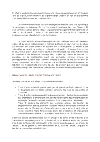 En effet la participation des habitants à cette phase du projet permet d’introduire
l’avis de la population en amont de la planification urbaine, en non en aval comme
c’est souvent le cas dans les projets urbains.
La commune de Grabels souhaite engager son territoire dans une dynamique
de développement durable. De nombreuses actions retranscrites dans l’Agenda 21
local sont observables dans le village. Le projet d’aménagement de l’Esplanade est
pour la municipalité l’occasion de poursuivre et d’approfondir l’approche
environnementale et participative de l’urbanisme.
Le projet territorial est aussi un projet social et politique. Les aménagements
réalisés et qui seront réalisés durant le mandat politique en cours relèvent de choix
qui renvoient au projet collectif et sociétal de la municipalité. La Mairie illustre
aujourd’hui sa volonté de mettre en action la participation citoyenne dans la mise
en œuvre d’un projet urbain majeur pour l’avenir de Grabels. Ce choix fort montre la
reconnaissance de l’expertise d’usage des citoyens qui vivent le territoire au
quotidien. Ici la participation n’est pas envisagée comme annexe au
développement durable, mais comme principe d’action, la clé de sa mise en
œuvre. L’ensemble des acteurs du territoire que sont les élus, les professionnels et les
habitants ont l’opportunité d’inventer la ville de demain par une gouvernance
urbaine locale qui allie démocratie participative et démocratie représentative.
I. DEROULEMENT DE L’ETUDE ET COMPOSITION DE L’EQUIPE
L’étude s’articule en trois temps qui sont interdépendants :
- Phase 1, le temps du diagnostic partagé : diagnostic professionnel enrichi par
le diagnostic citoyen. Cette période concerne les mois de septembre et
d’octobre.
- Phase 2, le temps des propositions d’aménagement : évaluer les potentialités
des orientations d’aménagements, sonder la faisabilité des différents scénarii
envisagés. Cette période concerne les mois de novembre et décembre.
- Phase 3, traduire les éléments des scénarios retenus par l’action de
programmation des équipements (espaces intérieurs et espaces extérieurs sur
la parcelle de l’Esplanade). Cette période concerne les mois de janvier et
février. Ensuite la Mairie fera un choix parmi ces propositions et engagera la
consultation de la maîtrise d’œuvre pour la réalisation de l’équipement.
C’est une équipe pluridisciplinaire qui est chargée de cette étude. L’équipe s’est
construite par un groupement de professionnels, dont Atelier-e est le mandataire,
c’est-à-dire qu’il assure la coordination entre membres de l’équipe et les phases de
l’étude. C’est le garant du bon déroulement et du suivi de l’étude. L’équipe est
formée de quatre structures distinctes :
 