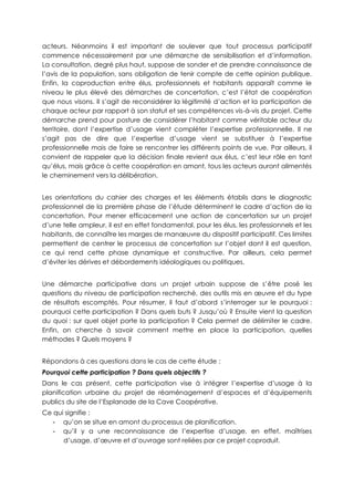 acteurs. Néanmoins il est important de soulever que tout processus participatif
commence nécessairement par une démarche de sensibilisation et d’information.
La consultation, degré plus haut, suppose de sonder et de prendre connaissance de
l’avis de la population, sans obligation de tenir compte de cette opinion publique.
Enfin, la coproduction entre élus, professionnels et habitants apparaît comme le
niveau le plus élevé des démarches de concertation, c’est l’état de coopération
que nous visons. Il s’agit de reconsidérer la légitimité d’action et la participation de
chaque acteur par rapport à son statut et ses compétences vis-à-vis du projet. Cette
démarche prend pour posture de considérer l’habitant comme véritable acteur du
territoire, dont l’expertise d’usage vient compléter l’expertise professionnelle. Il ne
s’agit pas de dire que l’expertise d’usage vient se substituer à l’expertise
professionnelle mais de faire se rencontrer les différents points de vue. Par ailleurs, il
convient de rappeler que la décision finale revient aux élus, c’est leur rôle en tant
qu’élus, mais grâce à cette coopération en amont, tous les acteurs auront alimentés
le cheminement vers la délibération.
Les orientations du cahier des charges et les éléments établis dans le diagnostic
professionnel de la première phase de l’étude déterminent le cadre d’action de la
concertation. Pour mener efficacement une action de concertation sur un projet
d’une telle ampleur, il est en effet fondamental, pour les élus, les professionnels et les
habitants, de connaître les marges de manœuvre du dispositif participatif. Ces limites
permettent de centrer le processus de concertation sur l’objet dont il est question,
ce qui rend cette phase dynamique et constructive. Par ailleurs, cela permet
d’éviter les dérives et débordements idéologiques ou politiques.
Une démarche participative dans un projet urbain suppose de s’être posé les
questions du niveau de participation recherché, des outils mis en œuvre et du type
de résultats escomptés. Pour résumer, il faut d’abord s’interroger sur le pourquoi :
pourquoi cette participation ? Dans quels buts ? Jusqu’où ? Ensuite vient la question
du quoi : sur quel objet porte la participation ? Cela permet de délimiter le cadre.
Enfin, on cherche à savoir comment mettre en place la participation, quelles
méthodes ? Quels moyens ?
Répondons à ces questions dans le cas de cette étude :
Pourquoi cette participation ? Dans quels objectifs ?
Dans le cas présent, cette participation vise à intégrer l’expertise d’usage à la
planification urbaine du projet de réaménagement d’espaces et d’équipements
publics du site de l’Esplanade de la Cave Coopérative.
Ce qui signifie :
- qu’on se situe en amont du processus de planification.
- qu’il y a une reconnaissance de l’expertise d’usage, en effet, maîtrises
d’usage, d’œuvre et d’ouvrage sont reliées par ce projet coproduit.
 