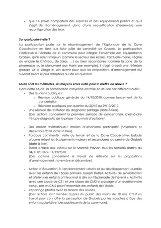 - que ce projet comportera des espaces et des équipements publics et qu’il
s’agit de réaménagement, donc d’une requalification d’ensemble, une
reconfiguration des lieux.
Sur quoi porte-t-elle ?
La participation porte sur le réaménagement de l’Esplanade de la Cave
Coopérative en tant que futur pôle de centralité de Grabels. La participation
s’intéresse à l’échelle de la commune pour intégrer l’ensemble des équipements
Grabels, qu’ils soient majeurs (comme le secteur des écoles, l’actuelle mairie, l’église
ou encore le Château de Solas, …) ou bien secondaires (comme la zone de la
pharmacie ou le Monument aux Morts par exemple). Il s’agit d’avoir une réflexion
globale sur le village et son avenir pour que les propositions d’aménagement qui
suivront soient le plus adaptées au site en question.
Quels sont les méthodes, les moyens et les outils pour la mettre en œuvre ?
Dans cette étude, la participation citoyenne est mise en œuvre par différents outils :
- Des réunions publiques :
o Réunion publique générale du 14/10/2010 comme lancement de la
concertation
o Réunions publiques par quartier du 25/10 au 29/10/2010.
- Une réunion de restitution du diagnostic partagé (date à fixer).
(Ces actions concernent la première période de concertation, c’est-à-dire
l’étape diagnostic de la phase 1 au mois d’octobre).
- Des ateliers thématiques : ateliers d’urbanisme participatif (novembre et
décembre 2010, dates à fixer).
- Parcours commenté : visite du terrain et de la Cave Coopérative, balade
urbaine reliant les équipements majeurs et secondaires du centre de Grabels
(date à fixer).
- Stand « Place aux Idées » sur le Marché Paysan tous les samedis matins du
04/11/2010 au 11/12/2010.
(Ces actions concernent le travail de réflexion sur les propositions
d’aménagement, novembre et décembre).
- Action d’éducation à l’environnement urbain et au développement durable
avec les enfants de l’Ecole primaire Joseph Delteil. Activités de sensibilisation
et atelier « les enfants ont leur mot à dire sur l’Esplanade de l’avenir ». Activités
avec une classe de CE1 et une classe de CM2 et passage d’un questionnaire
conçu par les CM2 pour l’ensemble des enfants de l’école.
- Reportage photos avec la Maison des Jeunes.
(Ces actions sont menées auprès du public des moins de 18 ans. C’est un
travail pour connaître la perception de Grabels par les tranches d’âge des
enfants scolarisés et des adolescents de la commune).
 