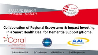 Collaboration of Regional Ecosystems & Impact Investing
in a Smart Health Deal for Dementia Support@Home
@SmartHealthNB @CoralEurope @ECHAlliance @AALProgramme
 