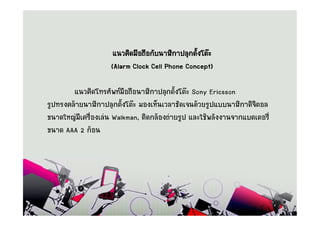 á¹Ç¤Ô´Á×Í¶×Í¡Ñº¹ÒÌÔ¡Ò»ÅØ¡µÑ§âµÐ
                                                é
                    (Alarm Clock Cell Phone Concept)

        á¹Ç¤Ô´â·ÃÈÑ¾·Á×Í¶×Í¹ÒÌÔ¡Ò»ÅØ¡µÑé§âµÐ Sony Ericsson
ÃÙ»·Ã§¤ÅŒÒÂ¹ÒÌÔ¡Ò»ÅØ¡µÑé§âµÐ ÁÍ§àËç¹àÇÅÒªÑ´à¨¹´ŒÇÂÃÙ»áºº¹ÒÌÔ¡Ò´Ô¨ÔµÍÅ
¢¹Ò´ãË­‹ÁÕà¤Ã×èÍ§àÅ‹¹ Walkman, µÔ´¡ÅŒÍ§¶‹ÒÂÃÙ» áÅÐãªŒ¾ÅÑ§§Ò¹¨Ò¡áºµàµÍÃÕè
¢¹Ò´ AAA 2 ¡ŒÍ¹
 