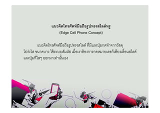 แนวคิดโทรศัพท์ มือถือรูปทรงสไลด์ หรู
                    (Edge Cell Phone Concept)

           แนวคิดโทรศัพท์มือถือรูปทรงสไลด์ ทีมีแผงปุ่ มกดทําจากวัสดุ
โปร่งใส ขนาดบาง ใช้ ระบบสัมผัส เมือเราต้ องการกดหมายเลขก็เพียงเลือนสไลด์
แผงปุ่ มทีใสๆ ออกมาเท่านันเอง
 