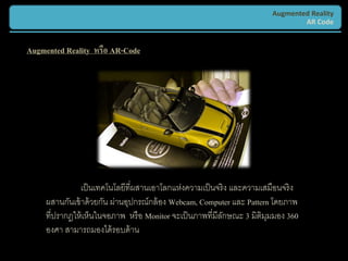 Augmented Reality
                                                                                AR Code


Augmented Reality หรือ AR-Code




                เป็ นเทคโนโลยีที่ผสานเอาโลกแห่งความเป็ นจริ ง และความเสมือนจริ ง
     ผสานกันเข้ าด้ วยกัน ผ่านอุปกรณ์กล้ อง Webcam, Computer และ Pattern โดยภาพ
     ที่ปรากฎให้ เห็นในจอภาพ หรื อ Monitor จะเป็ นภาพที่มีลกษณะ 3 มิติมมมอง 360
                                                           ั           ุ
     องศา สามารถมองได้ รอบด้ าน
 