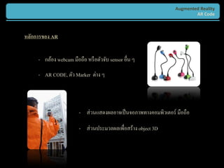 Augmented Reality
                                                                         AR Code



หลักการของ AR


     - กล้อง webcam มือถือ หรื อตัวจับ sensor อื่น ๆ

     - AR CODE, ตัว Marker ต่าง ๆ




                        - ส่ วนแสดงผลอาจเป็ นจอภาพทางคอมพิวเตอร์ มือถือ

                        - ส่ วนประมวลผลเพื่อสร้าง object 3D
 