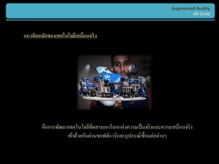 Augmented Reality
                                                                          AR Code



แนวคิดหลักของเทคโนโลยีเสมือนจริง




       คือการพัฒนาเทคโนโลยีที่ผสานเอาโลกแห่งความเป็ นจริ งและความเสมือนจริ ง
                  เข้าด้วยกันผ่านซอฟต์แวร์และอุปกรณ์เชื่อมต่อต่างๆ
 