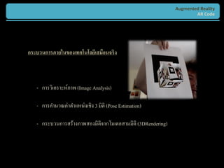 Augmented Reality
                                                                     AR Code




กระบวนการภายในของเทคโนโลยีเสมือนจริง



   - การวิเคราะห์ภาพ (Image Analysis)

   - การคานวณค่าตาแหน่งเชิง 3 มิติ (Pose Estimation)

   - กระบวนการสร้างภาพสองมิติจากโมเดลสามมิติ (3DRendering)
 