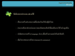 Augmented Reality
                                                                    AR Code




ข้ อดีจากการนาระบบ AR มาใช้


   - เป็ นการสร้างประสบการณ์ที่แปลกใหม่ให้แก่ผบริ โภค
                                              ู้

   - สามารถค้นหาตาแหน่งและรายละเอียดของสิ นค้าที่ตนต้องการได้ อย่างถูกต้อง

   - บริ ษทสามารถสร้าง Campaign ต่างๆ เพื่อสร้างความสนใจในตัวสิ นค้า
          ั

   - เพิ่มโอกาสของการค้าทาง Internet (E-commerce)
 