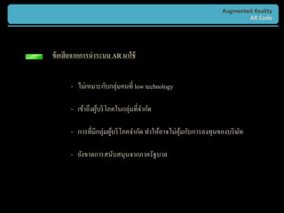 Augmented Reality
                                                                      AR Code




ข้ อเสี ยจากการนาระบบ AR มาใช้


      - ไม่เหมาะกับกลุ่มคนที่ low technology

      - เข้าถึงผูบริ โภคในกลุ่มที่จากัด
                 ้

      - การที่มีกลุ่มผูบริ โภคจากัด ทาให้อาจไม่คุมกับการลงทุนของบริ ษท
                       ้                         ้                   ั

      - ยังขาดการสนับสนุนจากภาครัฐบาล
 