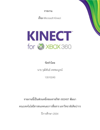 รายงาน
                 เรื่อง Microsoft Kinect




                       จัดทาโดย
                นาย วุฒิพนธ์ เทศสมบูรณ์
                         ั

                       13510240




    รายงานนีเ้ ป็ นส่ วนหนึ่งของรายวิชา 802407 สัมนา
คณะเทคโนโลยีสารสนเทศและการสื่อสาร มหาวิทยาลัยศิลปากร

                    ปี การศึกษา 2554
 
