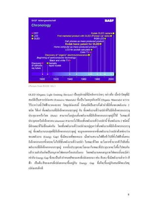 (Picture from BASE AG.)

OLED (Organic Light Emitting Devices) เปนอุปกรณที่มีหลักการงายๆ กลาวคือ เมื่อนําวัสดุที่มี
สมบัติเปนสารเปลงแสง (Emissive Materials) ซึ่งเปนโมเลกุลอินทรีย (Organic Materials) มาวาง
ไวระหวางขั้วไฟฟาบวกและลบ วัสดุเปลงแสงนี้ มีสมบัติเปนสารกึ่งตัวนําที่มีชั้นของพลังงาน 2
ชนิด ไดแก ชั้นพลังงานที่มีอิเล็กตรอนบรรจุอยู กับ ชั้นพลังงานที่วางเปลาที่ไมมีอิเล็กตรอนบรรจุ
ประจุบวกหรือโฮล (Hole) สามารถวิ่งอยูบนชั้นพลังงานที่มีอิเล็กตรอนบรรจุอยูนี้ได ในขณะที่
ประจุลบหรืออิเล็กตรอน (electron) สามารถวิ่งไดบนชั้นพลังงานที่วางเปลานี้ ชั้นพลังงาน 2 ชนิดนี้
มีลักษณะที่ไมเชื่อมตอกัน โดยชั้นพลังงานที่วางเปลาจะอยูสูงกวาชั้นพลังงานที่มีอิเล็กตรอนบรรจุ
อยู ชั้นพลังงานบนสุดที่มีอิเล็กตรอนบรรจุอยู จะถูกแยกออกจากชั้นพลังงานวางเปลาดวยชองวาง
ของพลังงาน (Energy Gap) ซึ่งมีขนาดที่พอเหมาะ เมื่อผานสนามไฟฟาเขาไปที่ขั้วไฟฟาทั้งสอง
อิเล็กตรอนจากขั้วลบจะวิ่งไปที่ชั้นพลังงานที่วางเปลา ในขณะที่โฮล จะวิ่งจากขั้วบวกเขาไปยังชั้น
พลังงานที่มีอิเล็กตรอนบรรจุอยู จากนั้นประจุลบจะวิ่งลงมาในขณะที่ประจุบวกจะวิ่งขึ้นไปพบกัน
แลวรวมตัวกันเกิดเปนอนุภาคโฟตอนหรือแสงนั่นเอง โดยพลังงานของอนุภาคโฟตอนนั้นจะมีคา
เทากับ Energy Gap ซึ่งจะเปนตัวกําหนดสีของแสงที่เปลงออกมา เชน สีแดง ซึ่งมีพลังงานต่ํากวา สี
ฟา เปนตน สีของแสงที่เปลงออกมาขึ้นอยูกับ Energy Gap ซึ่งก็จะขึ้นอยูกับสมบัติของวัสดุ
เปลงแสงอีกที




                                                                                               8
 