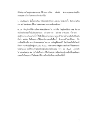 ที่สําคัญการ๶ตรียมอุปกร°สามารถทําไดในสภาวะเปยก      กลาวคือ    ทําการละลายพอลิเมอรใน
สารละลาย แลวนําไปทําการเคลือบปนใหเปน

1. แผนฟลมบาง ซึ่งขั้นตอนดังกลาวสามารถทําไดในหองปฏิบัติการเคมีเทานั้น ไมตองการหอง
สะอาด (Clean Room) ที่มีราคาแพงของอุตสาหกรรมเซมิคอนดักเตอร

OLED เปนอุปกรณที่ทํางานโดยอาศัยสมบัติทางนาโน กลาวคือ วัสดุอินทรียเปลงแสง ที่นํามา
ประกอบอุปกรณนั้นเปนฟลมที่บางมาก มีความหนาเพียง 100-150 นาโนเมตร ซึ่งบางกวา 1
เปอรเซ็นตของเสนผมดวยซ้ํา ขั้วไฟฟาที่นํามาประกอบ ก็สามารถทําใหบางไดในระดับใกลเคียงกัน
ดังนั้น OLED จึงมีความหนาไดนอยกวากระดาษเสียดวยซ้ํา ดวยความที่วัสดุเปลงแสง เปน
สารอินทรียเราจึงสามารถประกอบอุปกรณ OLED บนวัสดุที่พับงอได เกิดเปนเทคโนโลยีใหมที่
เรียกวา จอภาพแบบยืดหยุน (Flexible Display) การทํางานของวัสดุเปลงแสงอินทรีย ก็อาศัยสมบัติ
ระดับโมเลกุลโดยที่โครงสรางเชิงอิเล็กตรอนสามารถดัดแปลง หรือ จูน (Tune) โดยการทํา
วิศวกรรมโมเลกุล เชน การใสกิ่งกานสาขาใหแกโมเลกุล การดัดแปลงหมูแทนที่ เปลี่ยนชนิดของ
อะตอมในโมเลกุล แลวไปมีผลทําใหโครงสรางเชิงอิเล็กตรอนเปลี่ยนไปได




                                                                                        11
 