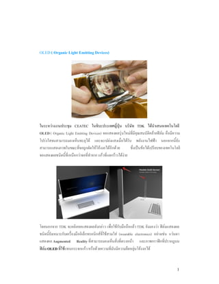 OLED ( Organic Light Emitting Devices)




ในระหวางงานประชุม CEATEC ในชิบะประเทศญี่ปุน บริษัท TDK ไดนําเสนอเทคโนโลยี
OLED ( Organic Light Emitting Devices) จอแสดงผลรุนใหมที่มีคุณสมบัติคลายฟลม คือมีความ
โปรงใสจนสามารถมองเห็นทะลุได และจะเปลงแสงเมื่อไดรับ พลังงานไฟฟา นอกจากนี้ยัง
สามารถแสดงภาพในขณะที่จอถูกดัดใหโคงงอไดอีกดวย             ซึ่งเปนขอไดเปรียบของเทคโนโลยี
จอแสดงผลชนิดนี้ที่เหนือกวาจอที่ทําจาก แกวที่แตกราวไดงาย




โดยนอกจาก TDK จะผลิตจอแสดงผลดังกลาว เพื่อใชกับมือถือแลว TDK ยังมองวา ฟลมแสดงผล
ชนิดนี้ยังเหมาะกับเครื่องมืออิเล็กทรอนิกสที่ใชสวมใส (wearable electronics) อยางเชน แวนตา
แสดงผล Augmented Reality ที่สามารถมองเห็นสิ่งที่ตรงหนา และภาพกราฟกที่ปรากฎบน
ฟลม OLED ที่ใชแทนกระจกแกว หรือดวยความที่มันมีความยืดหยุนโคงงอได


                                                                                            1
 