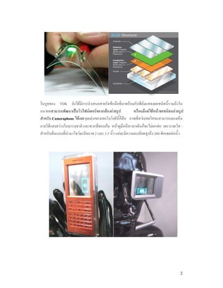 ในบูธของ TDK ยังไดมีการนําเสนอสายรัดขอมือที่มาพรอมกับฟลมแสดงผลชนิดนี้รวมถึงใน
อนาคตสามารถพัฒนาเปนวิวไฟนเดอรของกลองถายรูป             หรือแมแตใชหนาจอชนิดนถายรูป
สําหรับ Cameraphone ไดเลย จุดเดนของเทคโนโลยีนี้ก็คือ ภาพที่สวางสดใสจนสามารถมองเห็น
ภายใตแสงสวางในธรรมชาติ และพวกที่ชอบกม หนาดูมือถือเวลาเดินก็จะไมตกทอ เพราะจอใส :
สําหรับตนแบบที่นํามาโชวจะมีขนาด 2 และ 3.5 นิ้ว แตจะมีความละเอียดสูงถึง 200 พิกเซลตอนิ้ว




                                                                                         2
 